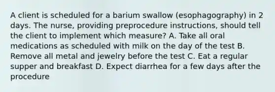 A client is scheduled for a barium swallow (esophagography) in 2 days. The nurse, providing preprocedure instructions, should tell the client to implement which measure? A. Take all oral medications as scheduled with milk on the day of the test B. Remove all metal and jewelry before the test C. Eat a regular supper and breakfast D. Expect diarrhea for a few days after the procedure