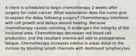 A client is scheduled to begin chemotherapy 2 weeks after surgery for colon cancer. What explanation does the nurse give to explain the delay following surgery? Chemotherapy interferes with cell growth and delays wound healing. Because chemotherapy causes vomiting, it endangers the integrity of the incisional area. Chemotherapy decreases red blood cell production, and the resultant anemia will add to postoperative fatigue. Chemotherapy increases edema in areas distal to the incision by blocking lymph channels with destroyed lymphocytes.