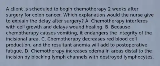 A client is scheduled to begin chemotherapy 2 weeks after surgery for colon cancer. Which explanation would the nurse give to explain the delay after surgery? A. Chemotherapy interferes with cell growth and delays wound healing. B. Because chemotherapy causes vomiting, it endangers the integrity of the incisional area. C. Chemotherapy decreases red blood cell production, and the resultant anemia will add to postoperative fatigue. D. Chemotherapy increases edema in areas distal to the incision by blocking lymph channels with destroyed lymphocytes.