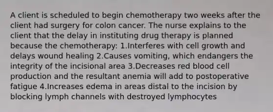 A client is scheduled to begin chemotherapy two weeks after the client had surgery for colon cancer. The nurse explains to the client that the delay in instituting drug therapy is planned because the chemotherapy: 1.Interferes with cell growth and delays wound healing 2.Causes vomiting, which endangers the integrity of the incisional area 3.Decreases red blood cell production and the resultant anemia will add to postoperative fatigue 4.Increases edema in areas distal to the incision by blocking lymph channels with destroyed lymphocytes