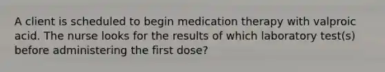 A client is scheduled to begin medication therapy with valproic acid. The nurse looks for the results of which laboratory test(s) before administering the first dose?