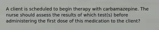 A client is scheduled to begin therapy with carbamazepine. The nurse should assess the results of which test(s) before administering the first dose of this medication to the client?