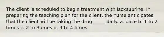 The client is scheduled to begin treatment with Isoxsuprine. In preparing the teaching plan for the client, the nurse anticipates that the client will be taking the drug _____ daily. a. once b. 1 to 2 times c. 2 to 3times d. 3 to 4 times