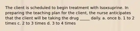 The client is scheduled to begin treatment with Isoxsuprine. In preparing the teaching plan for the client, the nurse anticipates that the client will be taking the drug _____ daily. a. once b. 1 to 2 times c. 2 to 3 times d. 3 to 4 times