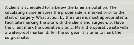 A client is scheduled for a below-the-knee amputation. The circulating nurse ensures the proper side is marked prior to the start of surgery. What action by the nurse is most appropriate? a. Facilitate marking the site with the client and surgeon. b. Have the client mark the operative site. c. Mark the operative site with a waterproof marker. d. Tell the surgeon it is time to mark the surgical site.