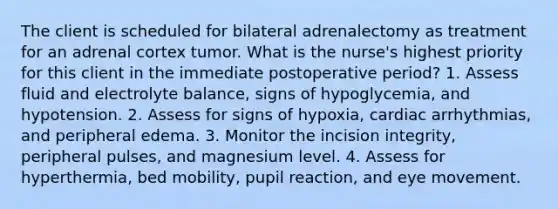 The client is scheduled for bilateral adrenalectomy as treatment for an adrenal cortex tumor. What is the nurse's highest priority for this client in the immediate postoperative period? 1. Assess fluid and electrolyte balance, signs of hypoglycemia, and hypotension. 2. Assess for signs of hypoxia, cardiac arrhythmias, and peripheral edema. 3. Monitor the incision integrity, peripheral pulses, and magnesium level. 4. Assess for hyperthermia, bed mobility, pupil reaction, and eye movement.