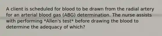 A client is scheduled for blood to be drawn from the radial artery for an arterial blood gas (ABG) determination. The nurse assists with performing *Allen's test* before drawing <a href='https://www.questionai.com/knowledge/k7oXMfj7lk-the-blood' class='anchor-knowledge'>the blood</a> to determine the adequacy of which?