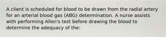 A client is scheduled for blood to be drawn from the radial artery for an arterial blood gas (ABG) determination. A nurse assists with performing Allen's test before drawing <a href='https://www.questionai.com/knowledge/k7oXMfj7lk-the-blood' class='anchor-knowledge'>the blood</a> to determine the adequacy of the: