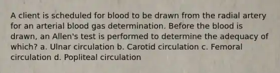 A client is scheduled for blood to be drawn from the radial artery for an arterial blood gas determination. Before the blood is drawn, an Allen's test is performed to determine the adequacy of which? a. Ulnar circulation b. Carotid circulation c. Femoral circulation d. Popliteal circulation