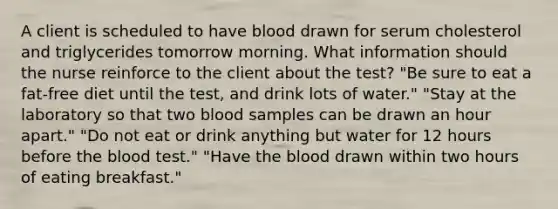 A client is scheduled to have blood drawn for serum cholesterol and triglycerides tomorrow morning. What information should the nurse reinforce to the client about the test? "Be sure to eat a fat-free diet until the test, and drink lots of water." "Stay at the laboratory so that two blood samples can be drawn an hour apart." "Do not eat or drink anything but water for 12 hours before the blood test." "Have the blood drawn within two hours of eating breakfast."