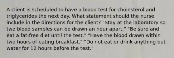 A client is scheduled to have a blood test for cholesterol and triglycerides the next day. What statement should the nurse include in the directions for the client? "Stay at the laboratory so two blood samples can be drawn an hour apart." "Be sure and eat a fat-free diet until the test." "Have the blood drawn within two hours of eating breakfast." "Do not eat or drink anything but water for 12 hours before the test."