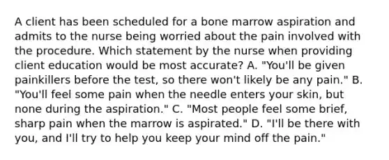 A client has been scheduled for a bone marrow aspiration and admits to the nurse being worried about the pain involved with the procedure. Which statement by the nurse when providing client education would be most accurate? A. "You'll be given painkillers before the test, so there won't likely be any pain." B. "You'll feel some pain when the needle enters your skin, but none during the aspiration." C. "Most people feel some brief, sharp pain when the marrow is aspirated." D. "I'll be there with you, and I'll try to help you keep your mind off the pain."