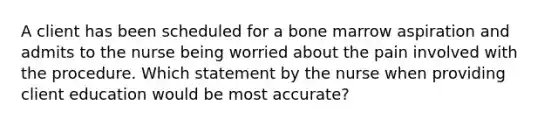 A client has been scheduled for a bone marrow aspiration and admits to the nurse being worried about the pain involved with the procedure. Which statement by the nurse when providing client education would be most accurate?