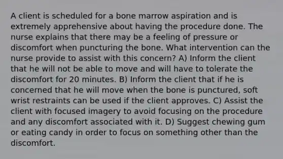 A client is scheduled for a bone marrow aspiration and is extremely apprehensive about having the procedure done. The nurse explains that there may be a feeling of pressure or discomfort when puncturing the bone. What intervention can the nurse provide to assist with this concern? A) Inform the client that he will not be able to move and will have to tolerate the discomfort for 20 minutes. B) Inform the client that if he is concerned that he will move when the bone is punctured, soft wrist restraints can be used if the client approves. C) Assist the client with focused imagery to avoid focusing on the procedure and any discomfort associated with it. D) Suggest chewing gum or eating candy in order to focus on something other than the discomfort.