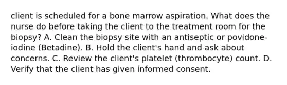 client is scheduled for a bone marrow aspiration. What does the nurse do before taking the client to the treatment room for the biopsy? A. Clean the biopsy site with an antiseptic or povidone-iodine (Betadine). B. Hold the client's hand and ask about concerns. C. Review the client's platelet (thrombocyte) count. D. Verify that the client has given informed consent.