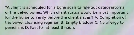 *A client is scheduled for a bone scan to rule out osteosarcoma of the pelvic bones. Which client status would be most important for the nurse to verify before the client's scan? A. Completion of the bowel cleansing regimen B. Empty bladder C. No allergy to penicillins D. Fast for at least 8 hours