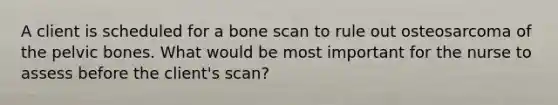 A client is scheduled for a bone scan to rule out osteosarcoma of the pelvic bones. What would be most important for the nurse to assess before the client's scan?