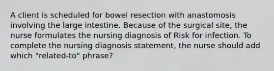 A client is scheduled for bowel resection with anastomosis involving the large intestine. Because of the surgical site, the nurse formulates the nursing diagnosis of Risk for infection. To complete the nursing diagnosis statement, the nurse should add which "related-to" phrase?