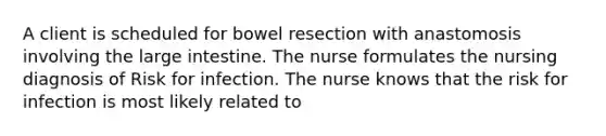 A client is scheduled for bowel resection with anastomosis involving the large intestine. The nurse formulates the nursing diagnosis of Risk for infection. The nurse knows that the risk for infection is most likely related to