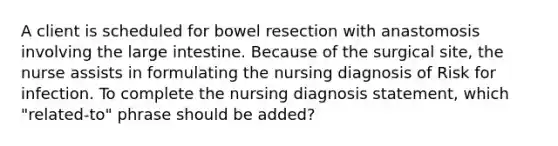 A client is scheduled for bowel resection with anastomosis involving the large intestine. Because of the surgical site, the nurse assists in formulating the nursing diagnosis of Risk for infection. To complete the nursing diagnosis statement, which "related-to" phrase should be added?