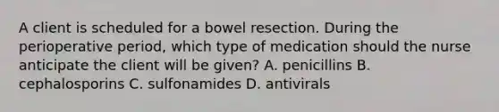 A client is scheduled for a bowel resection. During the perioperative period, which type of medication should the nurse anticipate the client will be given? A. penicillins B. cephalosporins C. sulfonamides D. antivirals