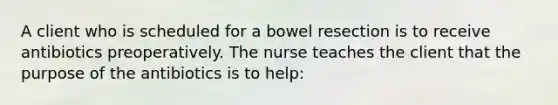 A client who is scheduled for a bowel resection is to receive antibiotics preoperatively. The nurse teaches the client that the purpose of the antibiotics is to help: