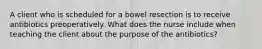 A client who is scheduled for a bowel resection is to receive antibiotics preoperatively. What does the nurse include when teaching the client about the purpose of the antibiotics?