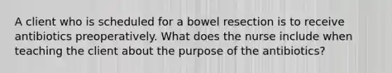 A client who is scheduled for a bowel resection is to receive antibiotics preoperatively. What does the nurse include when teaching the client about the purpose of the antibiotics?