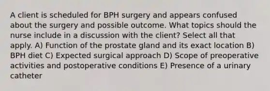 A client is scheduled for BPH surgery and appears confused about the surgery and possible outcome. What topics should the nurse include in a discussion with the client? Select all that apply. A) Function of the prostate gland and its exact location B) BPH diet C) Expected surgical approach D) Scope of preoperative activities and postoperative conditions E) Presence of a urinary catheter