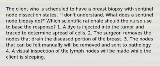 The client who is scheduled to have a breast biopsy with sentinel node dissection states, "I don't understand. What does a sentinel node biopsy do?" Which scientific rationale should the nurse use to base the response? 1. A dye is injected into the tumor and traced to determine spread of cells. 2. The surgeon removes the nodes that drain the diseased portion of the breast. 3. The nodes that can be felt manually will be removed and sent to pathology. 4. A visual inspection of the lymph nodes will be made while the client is sleeping.