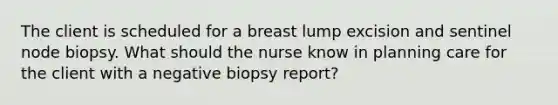 The client is scheduled for a breast lump excision and sentinel node biopsy. What should the nurse know in planning care for the client with a negative biopsy report?