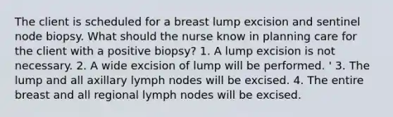 The client is scheduled for a breast lump excision and sentinel node biopsy. What should the nurse know in planning care for the client with a positive biopsy? 1. A lump excision is not necessary. 2. A wide excision of lump will be performed. ' 3. The lump and all axillary lymph nodes will be excised. 4. The entire breast and all regional lymph nodes will be excised.