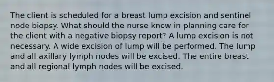 The client is scheduled for a breast lump excision and sentinel node biopsy. What should the nurse know in planning care for the client with a negative biopsy report? A lump excision is not necessary. A wide excision of lump will be performed. The lump and all axillary lymph nodes will be excised. The entire breast and all regional lymph nodes will be excised.