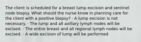 The client is scheduled for a breast lump excision and sentinel node biopsy. What should the nurse know in planning care for the client with a positive biopsy? · A lump excision is not necessary. · The lump and all axillary lymph nodes will be excised. · The entire breast and all regional lymph nodes will be excised. · A wide excision of lump will be performed