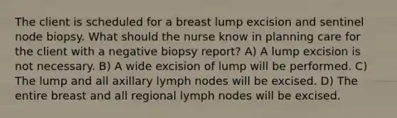 The client is scheduled for a breast lump excision and sentinel node biopsy. What should the nurse know in planning care for the client with a negative biopsy report? A) A lump excision is not necessary. B) A wide excision of lump will be performed. C) The lump and all axillary lymph nodes will be excised. D) The entire breast and all regional lymph nodes will be excised.