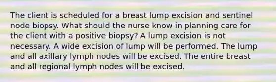 The client is scheduled for a breast lump excision and sentinel node biopsy. What should the nurse know in planning care for the client with a positive biopsy? A lump excision is not necessary. A wide excision of lump will be performed. The lump and all axillary lymph nodes will be excised. The entire breast and all regional lymph nodes will be excised.