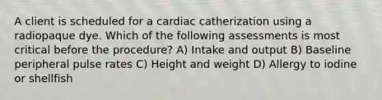 A client is scheduled for a cardiac catherization using a radiopaque dye. Which of the following assessments is most critical before the procedure? A) Intake and output B) Baseline peripheral pulse rates C) Height and weight D) Allergy to iodine or shellfish