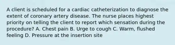 A client is scheduled for a cardiac catheterization to diagnose the extent of coronary artery disease. The nurse places highest priority on telling the client to report which sensation during the procedure? A. Chest pain B. Urge to cough C. Warm, flushed feeling D. Pressure at the insertion site