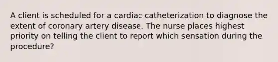 A client is scheduled for a cardiac catheterization to diagnose the extent of coronary artery disease. The nurse places highest priority on telling the client to report which sensation during the procedure?