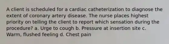 A client is scheduled for a cardiac catheterization to diagnose the extent of coronary artery disease. The nurse places highest priority on telling the client to report which sensation during the procedure? a. Urge to cough b. Pressure at insertion site c. Warm, flushed feeling d. Chest pain