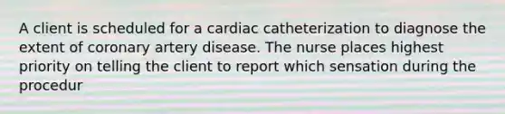 A client is scheduled for a cardiac catheterization to diagnose the extent of coronary artery disease. The nurse places highest priority on telling the client to report which sensation during the procedur