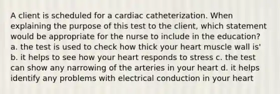 A client is scheduled for a cardiac catheterization. When explaining the purpose of this test to the client, which statement would be appropriate for the nurse to include in the education? a. the test is used to check how thick your heart muscle wall is' b. it helps to see how your heart responds to stress c. the test can show any narrowing of the arteries in your heart d. it helps identify any problems with electrical conduction in your heart