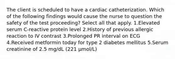 The client is scheduled to have a cardiac catheterization. Which of the following findings would cause the nurse to question the safety of the test proceeding? Select all that apply. 1.Elevated serum C-reactive protein level 2.History of previous allergic reaction to IV contrast 3.Prolonged PR interval on ECG 4.Received metformin today for type 2 diabetes mellitus 5.Serum creatinine of 2.5 mg/dL (221 µmol/L)