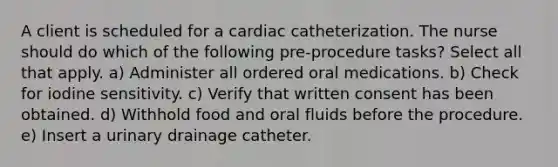 A client is scheduled for a cardiac catheterization. The nurse should do which of the following pre-procedure tasks? Select all that apply. a) Administer all ordered oral medications. b) Check for iodine sensitivity. c) Verify that written consent has been obtained. d) Withhold food and oral fluids before the procedure. e) Insert a urinary drainage catheter.