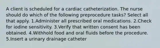 A client is scheduled for a cardiac catheterization. The nurse should do which of the following preprocedure tasks? Select all that apply. 1.Administer all prescribed oral medications. 2.Check for iodine sensitivity. 3.Verify that written consent has been obtained. 4.Withhold food and oral fluids before the procedure. 5.Insert a urinary drainage catheter