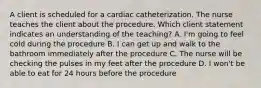 A client is scheduled for a cardiac catheterization. The nurse teaches the client about the procedure. Which client statement indicates an understanding of the teaching? A. I'm going to feel cold during the procedure B. I can get up and walk to the bathroom immediately after the procedure C. The nurse will be checking the pulses in my feet after the procedure D. I won't be able to eat for 24 hours before the procedure