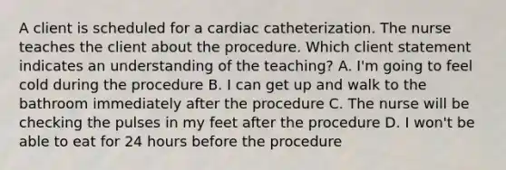 A client is scheduled for a cardiac catheterization. The nurse teaches the client about the procedure. Which client statement indicates an understanding of the teaching? A. I'm going to feel cold during the procedure B. I can get up and walk to the bathroom immediately after the procedure C. The nurse will be checking the pulses in my feet after the procedure D. I won't be able to eat for 24 hours before the procedure