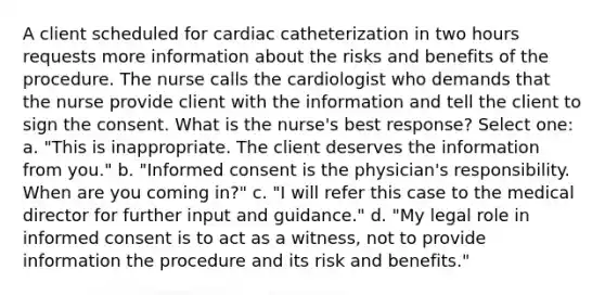 A client scheduled for cardiac catheterization in two hours requests more information about the risks and benefits of the procedure. The nurse calls the cardiologist who demands that the nurse provide client with the information and tell the client to sign the consent. What is the nurse's best response? Select one: a. "This is inappropriate. The client deserves the information from you." b. "Informed consent is the physician's responsibility. When are you coming in?" c. "I will refer this case to the medical director for further input and guidance." d. "My legal role in informed consent is to act as a witness, not to provide information the procedure and its risk and benefits."