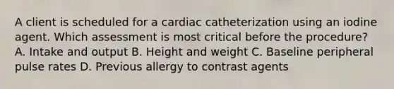 A client is scheduled for a cardiac catheterization using an iodine agent. Which assessment is most critical before the procedure? A. Intake and output B. Height and weight C. Baseline peripheral pulse rates D. Previous allergy to contrast agents