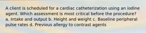 A client is scheduled for a cardiac catheterization using an iodine agent. Which assessment is most critical before the procedure? a. Intake and output b. Height and weight c. Baseline peripheral pulse rates d. Previous allergy to contrast agents